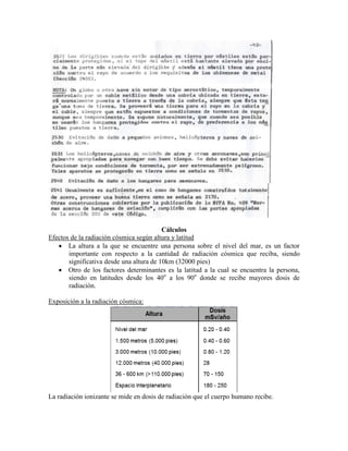 Cálculos
Efectos de la radiación cósmica según altura y latitud
 La altura a la que se encuentre una persona sobre el nivel del mar, es un factor
importante con respecto a la cantidad de radiación cósmica que reciba, siendo
significativa desde una altura de 10km (32000 pies)
 Otro de los factores determinantes es la latitud a la cual se encuentra la persona,
siendo en latitudes desde los 40o
a los 90o
donde se recibe mayores dosis de
radiación.
Exposición a la radiación cósmica:
La radiación ionizante se mide en dosis de radiación que el cuerpo humano recibe.
 