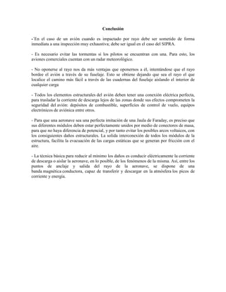 Conclusión
-´En el caso de un avión cuando es impactado por rayo debe ser sometido de forma
inmediata a una inspección muy exhaustiva; debe ser igual en el caso del SIPRA.
- Es necesario evitar las tormentas si los pilotos se encuentran con una. Para esto, los
aviones comerciales cuentan con un radar meteorológico.
- No oponerse al rayo nos da más ventajas que oponernos a él, intentándose que el rayo
bordee el avión a través de su fuselaje. Esto se obtiene dejando que sea el rayo el que
localice el camino más fácil a través de las cuadernas del fuselaje aislando el interior de
cualquier carga
- Todos los elementos estructurales del avión deben tener una conexión eléctrica perfecta,
para trasladar la corriente de descarga lejos de las zonas donde sus efectos comprometen la
seguridad del avión: depósitos de combustible, superficies de control de vuelo, equipos
electrónicos de aviónica entre otros.
- Para que una aeronave sea una perfecta imitación de una Jaula de Faraday, es preciso que
sus diferentes módulos deben estar perfectamente unidos por medio de conectores de masa,
para que no haya diferencia de potencial, y por tanto evitar los posibles arcos voltaicos, con
los consiguientes daños estructurales. La solida interconexión de todos los módulos de la
estructura, facilita la evacuación de las cargas estáticas que se generan por fricción con el
aire.
- La técnica básica para reducir al mínimo los daños es conducir eléctricamente la corriente
de descarga o aislar la aeronave, en lo posible, de los fenómenos de la misma. Así, entre los
puntos de anclaje y salida del rayo de la aeronave, se dispone de una
banda magnética conductora, capaz de transferir y descargar en la atmósfera los picos de
corriente y energía.
 