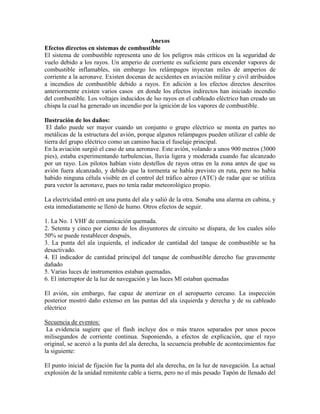 Anexos
Efectos directos en sistemas de combustible
El sistema de combustible representa uno de los peligros más críticos en la seguridad de
vuelo debido a los rayos. Un amperio de corriente es suficiente para encender vapores de
combustible inflamables, sin embargo los relámpagos inyectan miles de amperios de
corriente a la aeronave. Existen docenas de accidentes en aviación militar y civil atribuidos
a incendios de combustible debido a rayos. En adición a los efectos directos descritos
anteriormente existen varios casos en donde los efectos indirectos han iniciado incendio
del combustible. Los voltajes inducidos de lso rayos en el cableado eléctrico han creado un
chispa la cual ha generado un incendio por la ignición de los vapores de combustible.
Ilustración de los daños:
El daño puede ser mayor cuando un conjunto o grupo eléctrico se monta en partes no
metálicas de la estructura del avión, porque algunos relámpagos pueden utilizar el cable de
tierra del grupo eléctrico como un camino hacia el fuselaje principal.
En la aviación surgió el caso de una aeronave. Este avión, volando a unos 900 metros (3000
pies), estaba experimentando turbulencias, lluvia ligera y moderada cuando fue alcanzado
por un rayo. Los pilotos habían visto destellos de rayos otras en la zona antes de que su
avión fuera alcanzado, y debido que la tormenta se había previsto en ruta, pero no había
habido ninguna célula visible en el control del tráfico aéreo (ATC) de radar que se utiliza
para vector la aeronave, pues no tenía radar meteorológico propio.
La electricidad entró en una punta del ala y salió de la otra. Sonaba una alarma en cabina, y
esta inmediatamente se llenó de humo. Otros efectos de seguir.
1. La No. 1 VHF de comunicación quemada.
2. Setenta y cinco por ciento de los disyuntores de circuito se dispara, de los cuales sólo
50% se puede restablecer después,
3. La punta del ala izquierda, el indicador de cantidad del tanque de combustible se ha
desactivado.
4. El indicador de cantidad principal del tanque de combustible derecho fue gravemente
dañado
5. Varias luces de instrumentos estaban quemadas.
6. El interruptor de la luz de navegación y las luces Ml estaban quemadas
El avión, sin embargo, fue capaz de aterrizar en el aeropuerto cercano. La inspección
posterior mostró daño extenso en las puntas del ala izquierda y derecha y de su cableado
eléctrico
Secuencia de eventos:
La evidencia sugiere que el flash incluye dos o más trazos separados por unos pocos
milisegundos de corriente continua. Suponiendo, a efectos de explicación, que el rayo
original, se acercó a la punta del ala derecha, la secuencia probable de acontecimientos fue
la siguiente:
El punto inicial de fijación fue la punta del ala derecha, en la luz de navegación. La actual
explosión de la unidad remitente cable a tierra, pero no el más pesado Tapón de llenado del
 