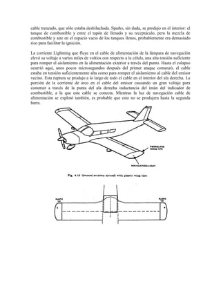 cable trenzado, que sólo estaba deshilachada. Sparks, sin duda, se produjo en el interior: el
tanque de combustible y entre el tapón de llenado y su receptáculo, pero la mezcla de
combustible y aire en el espacio vacío de los tanques llenos, probablemente era demasiado
rico para facilitar la ignición.
La corriente Lightning que fluye en el cable de alimentación de la lámpara de navegación
elevó su voltaje a varios miles de voltios con respecto a la célula, una alta tensión suficiente
para romper el aislamiento en la alimentación exterior a través del punto. Hasta el colapso
ocurrió aquí, unos pocos microsegundos después del primer ataque comenzó, el cable
estaba en tensión suficientemente alta como para romper el aislamiento al cable del emisor
vecino. Esta ruptura se produjo a lo largo de todo el cable en el interior del ala derecha. La
porción de la corriente de arco en el cable del emisor causando un gran voltaje para
construir a través de la punta del ala derecha inductancia del imán del indicador de
combustible, a la que este cable se conecta. Mientras la luz de navegación cable de
alimentación se explotó también, es probable que esto no se produjera hasta la segunda
barra.
 