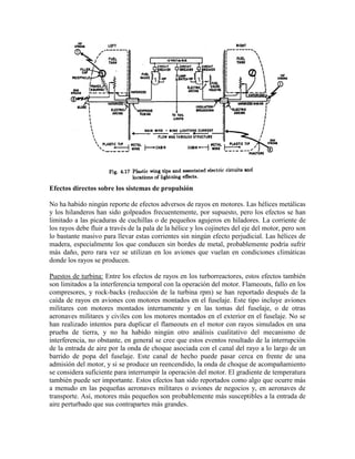 Efectos directos sobre los sistemas de propulsión
No ha habido ningún reporte de efectos adversos de rayos en motores. Las hélices metálicas
y los hilanderos han sido golpeados frecuentemente, por supuesto, pero los efectos se han
limitado a las picaduras de cuchillas o de pequeños agujeros en hiladores. La corriente de
los rayos debe fluir a través de la pala de la hélice y los cojinetes del eje del motor, pero son
lo bastante masivo para llevar estas corrientes sin ningún efecto perjudicial. Las hélices de
madera, especialmente los que conducen sin bordes de metal, probablemente podría sufrir
más daño, pero rara vez se utilizan en los aviones que vuelan en condiciones climáticas
donde los rayos se producen.
Puestos de turbina: Entre los efectos de rayos en los turborreactores, estos efectos también
son limitados a la interferencia temporal con la operación del motor. Flameouts, fallo en los
compresores, y rock-backs (reducción de la turbina rpm) se han reportado después de la
caída de rayos en aviones con motores montados en el fuselaje. Este tipo incluye aviones
militares con motores montados internamente y en las tomas del fuselaje, o de otras
aeronaves militares y civiles con los motores montados en el exterior en el fuselaje. No se
han realizado intentos para duplicar el flameouts en el motor con rayos simulados en una
prueba de tierra, y no ha habido ningún otro análisis cualitativo del mecanismo de
interferencia, no obstante, en general se cree que estos eventos resultado de la interrupción
de la entrada de aire por la onda de choque asociada con el canal del rayo a lo largo de un
barrido de popa del fuselaje. Este canal de hecho puede pasar cerca en frente de una
admisión del motor, y si se produce un reencendido, la onda de choque de acompañamiento
se considera suficiente para interrumpir la operación del motor. El gradiente de temperatura
también puede ser importante. Estos efectos han sido reportados como algo que ocurre más
a menudo en las pequeñas aeronaves militares o aviones de negocios y, en aeronaves de
transporte. Así, motores más pequeños son probablemente más susceptibles a la entrada de
aire perturbado que sus contrapartes más grandes.
 