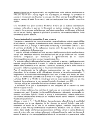 Aspectos operativos: En algunos casos, han surgido llamas en los motores, mientras que en
otros sólo hay un daño. No hay ningún caso en el registro, sin embargo, los operadores de
aeronaves con motores en el fuselaje o cerca de este, deben anticipar la posible pérdida de
potencia en caso de caída de un rayo y estar preparados para tomar medidas correctivas
rápidas.
Sólo ha habido unos pocos informes de efectos de rayos en los motores turborreactores
montados en las alas, ya que son por lo general los motores grandes en los que la onda
expansiva de un rayo es probablemente insuficiente para alterar notablemente el flujo de
aire de entrada. No hay reportes de pérdida de potencia de los motores turbohélice, como
resultado de la caída de rayos.
Comportamiento electromagnético de una aeronave
Una aeronave, como sistema, que está sometida a una radiación de radiofrecuencia (RF) o
de microondas, se comporta de forma similar a una combinación de antenas, siendo las más
destacadas las alas, el fuselaje, el estabilizador horizontal y el estabilizador vertical. El flujo
de corriente producido por las radiaciones externas sobre la superficie de la aeronave,
penetra y radia dentro de la estructura.
El material utilizado en la fabricación de aeronaves ha ido variando desde aquellos años en
las que eran totalmente metálicas hasta nuestros días en los que se utilizan cada vez más
materiales compuestos, que disminuyen el apantallamiento de los campos
electromagnéticos y por tanto son más transparentes a ellos.
Por tanto dependiendo del material del que esté constituida la aeronave, podrá penetrar más
o menos energía al interior de la misma. La radiación puede acoplarse directamente en el
interior de los elementos de los circuitos, a través de las ranuras, a través de los cables de
los equipos embarcados produciendo su funcionamiento anómalo.
Para el acoplamiento de la radiación electromagnética son muy importantes las
dimensiones de la estructura y del cableado que alimentan a los equipos embarcados. El
acoplamiento de la radiación electromagnética será más eficiente, más dañino por tanto,
cuando sus dimensiones coinciden con la mitad de la longitud de onda de la interferencia.
La banda de HF (3 a 30 MHz ) permite por tanto un mejor acoplamiento que en otras
bandas de frecuencia ya que le corresponden longitudes de onda de entre 100 y
10 m, que influye por tanto en las dimensiones de envergadura, longitud, etc.
La frecuencia en la que el acoplamiento es más energético en la aeronave se llama
frecuencia de resonancia.
En los aviones modernos, los controles de vuelo que en su momento fueron operados
manualmente a través de cables y/o sistemas hidráulicos estos están siendo remplazados por
sistemas electrónicos digitales. Debido al peso y al mantenimiento, ventajas ambas sobre
los sistemas convencionales hidráulicos las aeronaves futuras de uso comercial se suponen
“totalmente electrónicas”.
Algunos aviones, el F-117 Stealth Fighter, fueron diseñados sobre el límite de estabilidad
aerodinámica por lo que dependen de los sistemas de control digitales para poder
mantenerse en vuelo. En el área de los sistemas digitales, controles computarizados,
aviónica y toda otro caja electrónica la susceptibilidad potencial a que los sistemas sean
críticos frente a radio interferencia es realmente un problema a tener en cuenta. Desde este
punto de vista resulta muy costoso, peligroso y casi imposible probar todos los sistemas de
control de vuelo y todo otro equipo bajo el efecto de un ambiente con presencia de ondas
 