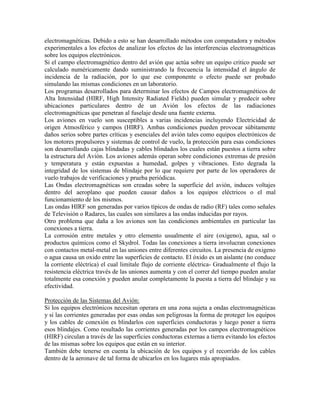 electromagnéticas. Debido a esto se han desarrollado métodos con computadora y métodos
experimentales a los efectos de analizar los efectos de las interferencias electromagnéticas
sobre los equipos electrónicos.
Si el campo electromagnético dentro del avión que actúa sobre un equipo critico puede ser
calculado numéricamente dando suministrando la frecuencia la intensidad el ángulo de
incidencia de la radiación, por lo que ese componente o efecto puede ser probado
simulando las mismas condiciones en un laboratorio.
Los programas desarrollados para determinar los efectos de Campos electromagnéticos de
Alta Intensidad (HIRF, High Intensity Radiated Fields) pueden simular y predecir sobre
ubicaciones particulares dentro de un Avión los efectos de las radiaciones
electromagnéticas que penetran al fuselaje desde una fuente externa.
Los aviones en vuelo son susceptibles a varias incidencias incluyendo Electricidad de
origen Atmosférico y campos (HIRF). Ambas condiciones pueden provocar súbitamente
daños serios sobre partes críticas y esenciales del avión tales como equipos electrónicos de
los motores propulsores y sistemas de control de vuelo, la protección para esas condiciones
son desarrollando cajas blindadas y cables blindados los cuales están puestos a tierra sobre
la estructura del Avión. Los aviones además operan sobre condiciones extremas de presión
y temperatura y están expuestas a humedad, golpes y vibraciones. Esto degrada la
integridad de los sistemas de blindaje por lo que requiere por parte de los operadores de
vuelo trabajos de verificaciones y prueba periódicas.
Las Ondas electromagnéticas son creadas sobre la superficie del avión, induces voltajes
dentro del aeroplano que pueden causar daños a los equipos eléctricos o el mal
funcionamiento de los mismos.
Las ondas HIRF son generadas por varios típicos de ondas de radio (RF) tales como señales
de Televisión o Radares, las cuales son similares a las ondas inducidas por rayos.
Otro problema que daña a los aviones son las condiciones ambientales en particular las
conexiones a tierra.
La corrosión entre metales y otro elemento usualmente el aire (oxigeno), agua, sal o
productos químicos como el Skydrol. Todas las conexiones a tierra involucran conexiones
con contactos metal-metal en las uniones entre diferentes circuitos. La presencia de oxigeno
o agua causa un oxido entre las superficies de contacto. El óxido es un aislante (no conduce
la corriente eléctrica) el cual limítale flujo de corriente eléctrica- Gradualmente el flujo la
resistencia eléctrica través de las uniones aumenta y con el correr del tiempo pueden anular
totalmente esa conexión y pueden anular completamente la puesta a tierra del blindaje y su
efectividad.
Protección de las Sistemas del Avión:
Si los equipos electrónicos necesitan operara en una zona sujeta a ondas electromagnéticas
y si las corrientes generadas por esas ondas son peligrosas la forma de proteger los equipos
y los cables de conexión es blindarlos con superficies conductoras y luego poner a tierra
esos blindajes. Como resultado las corrientes generadas por los campos electromagnéticos
(HIRF) circulan a través de las superficies conductoras externas a tierra evitando los efectos
de las mismas sobre los equipos que están en su interior.
También debe tenerse en cuenta la ubicación de los equipos y el recorrido de los cables
dentro de la aeronave de tal forma de ubicarlos en los lugares más apropiados.
 