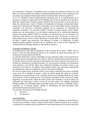 Las conexiones a tierra de los blindajes tienen asociada una resistencia eléctrica la cual
debe ser lo menor posible esto obliga a monitorear periódicamente la misa, usualmente son
las uniones que requieren limpieza para retirar el óxido presente sobre las superficies.
La F.A.A: (Federal Aviation Administration) determina que en el mantenimiento de la
aeronave si incluya la supervisión de los blindajes por lo que el operador de la aeronave
debe fijar supervisiones visuales, pruebas eléctricas de las conexiones a tierra, ajustes en
todas las vinculaciones a tierra. También los diseñadores de Equipos Aeronáuticas deben
asumir que la presencia de humedad es inevitable y por lo tanto deben utilizar materiales
resistentes a la corrosión y materiales selladores de los conectores. La utilización de
materiales resistentes a la corrosión (CRES- corrosión resistant stainless steel) implica
además que son más pesados y no son buenos conductores de la electricidad (requieren
mayores secciones), además CRES es resistente a la corrosión pero no sin corrosión. Los
conectores están hechos con materiales más livianos tal como el aluminio, el cual es un
buen conductor pero como se corroe fácilmente en medio salino se le agrega una superficie
de níkel y cadmio para protección. Sin embargo el tiempo y la exposición al medio
ambiente pueden producir corrosión de los materiales por lo que la FAA especifica la
verificación de los blindajes durante la vida útil de la aeronave.
Conceptos del Blindaje y Prueba:
El blindaje provee otra función además de evitar la acción de los rayos y HIRF. Esto es
evitar el ruido de baja frecuencia (Hum) en los circuitos de audio provocados por los
sistemas de corriente alterna de 400 Hz.
La solución tradicional es poner un blindaje con una conexión a tierra en un extremo de la
misma que provee una protección muy efectiva sobre las interferencias de baja frecuencia.
La puesta a tierra en los dos extremos es típicamente muy efectiva para los rayos pero no es
así para las interferencias de baja frecuencia. Los rayos generan corrientes con frecuencias
muy superiores a los 400 Hz. Bajo estas condiciones blindajes con puesta a tierra en un
extremo no son efectivos. En algunos casos pueden resultar como una antena aumentando
las interferencias sobre los conductores como si estuvieran sin blindaje.
No existe un punto único de puesta a tierra ya que toda la estructura del avión es utilizada
como tierra. Si un blindaje es puesto a tierra en ambas puntas del cable las corrientes
circularan por la estructura del avión y pueden retornar por el blindaje desde el otro punto
de la conexión a tierra creando un lazo. Las corrientes circulando en lazo cancelan el campo
magnético ya que provocan voltajes de modo común. Este concepto es el que se opone a la
realización de conexiones a tierra a través de un único punto. Sin embargo instalando
blindajes dobles con el blindaje interno conectado a tierra en un punto y el blindaje externo
conectado en el extremo opuesto elimina la interferencia de baja frecuencia Hum
manteniendo la protección para los rayos.
Los métodos de prueba de los blindajes son dos:
 Intrusivos.
 No intrusivos.
Apunte Blindajes
Los métodos intrusivos son cuando se interrumpe el blindaje y mediante un instrumento se
le inyecta una corriente y luego se mide la tensión entre el punto de ingreso de la corriente
y un punto de la estructura que esté definido con una buena conexión con todo el resto de la
 