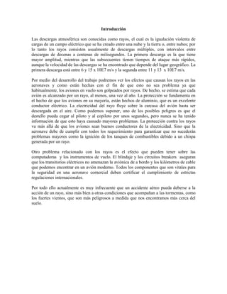 Introducción
Las descargas atmosférica son conocidas como rayos, el cual es la igualación violenta de
cargas de un campo eléctrico que se ha creado entre una nube y la tierra o, entre nubes; por
lo tanto los rayos consisten usualmente de descargas múltiples, con intervalos entre
descargas de decenas a centenas de milisegundos. La primera descarga es la que tiene
mayor amplitud, mientras que las subsecuentes tienen tiempos de ataque más rápidos,
aunque la velocidad de las descargas se ha encontrado que depende del lugar geográfico. La
primera descarga está entre 6 y 15 x 10E7 m/s y la segunda entre 11 y 13 x 10E7 m/s.
Por medio del desarrollo del trabajo podremos ver los efectos que causan los rayos en las
aeronaves y como están hechas con el fin de que esto no sea problema ya que
habitualmente, los aviones en vuelo son golpeados por rayos. De hecho, se estima que cada
avión es alcanzado por un rayo, al menos, una vez al año. La protección se fundamenta en
el hecho de que los aviones en su mayoría, están hechos de aluminio, que es un excelente
conductor eléctrico. La electricidad del rayo fluye sobre la carcasa del avión hasta ser
descargada en el aire. Como podemos suponer, uno de los posibles peligros es que el
destello pueda cegar al piloto y al copiloto por unos segundos, pero nunca se ha tenido
información de que esto haya causado mayores problemas. La protección contra los rayos
va más allá de que los aviones sean buenos conductores de la electricidad. Sino que la
aeronave debe de cumplir con todos los requerimiento para garantizar que no sucederán
problemas mayores como la ignición de los tanques de combustibles debido a un chispa
generada por un rayo.
Otro problema relacionado con los rayos es el efecto que pueden tener sobre las
computadoras y los instrumentos de vuelo. El blindaje y los circuitos breakers aseguran
que los transitorios eléctricos no amenazan la aviónica de a bordo y los kilómetros de cable
que podemos encontrar en un avión moderno. Todos los componentes que son vitales para
la seguridad en una aeronave comercial deben certificar el cumplimiento de estrictas
regulaciones internacionales.
Por todo ello actualmente es muy infrecuente que un accidente aéreo pueda deberse a la
acción de un rayo, sino más bien a otras condiciones que acompañan a las tormentas, como
los fuertes vientos, que son más peligrosos a medida que nos encontramos más cerca del
suelo.
 