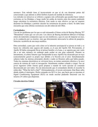 aeronave. Este método tiene el inconveniente en que sé de ven desarmar partes del
conexionado y que además es difícil definir el punto de medida de referencia.
Los métodos no intrusivos se refieren a equipos más sofisticados que pueden hacer inducir
corrientes en los blindajes y luego medir las caídas de tensión entre dos puntos pudiendo
luego calcularse la resistencia eléctrica. Este medo es más efectivo ya que no requiere
desarmar los blindajes y permite calcular las resistencias de puesta a tierra. Se debe tener
encuentra que estas últimas resistencias son del orden de mili Ohm.
Curiosidades:
Uno de los problemas por los que se está retrasando el futuro avión de Boeing (Boeing 787
"Dreamliner") tiene que ver con esto. Los chicos de Boeing decidieron fabricar el fuselaje
entero de materiales compuestos (que no son metálicos), y que en caso de impactar un rayo,
no lo conduciría por su exterior, sino que directamente atravesaría la cabina de pasajeros.
Solución: recubrirlo de una maya metálica.
Otra curiosidad, y para que veáis cómo en la industria aeroespacial se piensa en todo y se
hacen los vehículos más seguros del mundo, es el caso del Apollo XII. Previamente, el
Apollo XI había conseguido llevar al primer hombre a la Luna, y se suponía que este vuelo
iba a ser más rutinario sin embargo pudo acabar en una gran catástrofe. Durante su
lanzamiento, el cohete Saturno (que transportaba la nave Apollo) fue alcanzado por un rayo
(concretamente generó su propio rayo debido a la fricción con el aire). Inmediatamente
saltaron todas las alarmas principales abordo y nadie en Houston sabía qué había pasado.
Todos los sistemas electrónicos se volvieron locos, no tenían suministro eléctrico y la nave
carecía de sistema de vuelo ni navegación: literalmente estaban volando a ciegas. Fue un
joven ingeniero (John Aaron) quien propuso a mando de vuelo ejecutar un comando
desconocida por casi todos. Era tan desconocido que el comandante abordo al escuchar la
orden dijo: "What the hell is that?" Afortunadamente, el novato astronauta Alan Bean sabía
dónde estaba el interruptor. Dicho comando era SCE to Aux, que hacía que se ejecutara el
Signal Conditioning Equipment (SCE) en modo auxiliar pudiendo funcionar con los
míseros 24 voltios que disponían.
Circuito electrico Global Jaula de Faraday
 