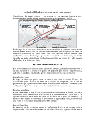Aplicación SIPRA Efectos de los rayos sobre una aeronave
Normalmente, los rayos alcanzan a los aviones por sus extremos (morro o alas),
recorriéndolos de punta a punta y posteriormente escapando por la cola de éste.
La descarga de un rayo sobre la aeronave produce tensiones y corrientes eléctricas muy
altas a través de la estructura. Por este motivo, como medida básica de protección, todos los
elementos estructurales del avión deben tener una conexión eléctrica perfecta, para
conducir la corriente de descarga lejos de las zonas donde sus efectos comprometen la
seguridad del avión: depósitos de combustible, superficies de control de vuelo, equipos
electrónicos de aviónica entre otros.
Efectos de los rayos en las aeronaves
Los pilotos deben evitar que sus vuelos crucen una tormenta, pero incluso si lo hicieran y
un rayo impactara en la aeronave, el aparato está preparado para resistir y seguir volando,
de hecho, es una de las pruebas a las que los modelos son sometidos por normativa.
Cortocircuito a bordo
El mayor problema que puede causar un rayo es que afecte al sistema eléctrico. Un
cortocircuito puede producir un fallo en el sistema de navegación, con lo que el
piloto tendría que coger los mandos del avión en manual. Debe orientarse y tener muy claro
donde está la superficie, cosa que en condiciones de tormenta es complicado.
Picaduras y fundición
Cuando el rayo toca la superficie metálica por un tiempo prolongado, se fundirá el metal en
el punto de unión. Comúnmente se encuentran a lo largo del fuselaje o empenaje, o los
agujeros quemados en el borde de salida de las alas o en la punta del empenaje. La
fundición de la piel no es usualmente un problema en la seguridad del vuelo, solamente que
este ocurra en la piel de un tanque de combustible integral.
Fuerzas Magnéticas
La estructura de las aeronaves pueden ser deformadas debido a los intensos campos
magnéticos los cuales son acompañados con intensas corrientes del rayo cerca de los puntos
 