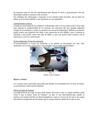 de sujeción; estas no son tan significantes para abortar el vuelo y generalmente solo son
detectadas cuando la aeronave este en tierra.
Sin embargo, las sobrecargas y tensiones en los metales están envueltas, por lo tanto los
daños en la aeronave debido a este fenómeno no son reparables.
Calentamiento resistivo
Cuando la resistividad de un conductor es demasiado alta o su área transversal es muy baja
para adecuar la conductividad de la corriente, las corrientes del rayo pueden depositar
energía en el conductor y causar un aumento en exceso de temperatura. Debido a lo anterior
puede ocurrir una explosión del cable o una exposición de este debido a que el aislante se
derretirá y esto puede causar otro tipo de daños ya que este puede hacer contacto con la
estructura y crear un cortocircuito.
El procedimiento: Evitar las tormentas
El procedimiento es evitar las tormentas si los pilotos se encuentran con una. Para
rastrearlas, los aviones comerciales van equipados con un radar meteorológico.
Fig.: 1.
Radar meteorológico
Rayos y aviones
Los aviones están construidos previendo que pueden ser alcanzados por un rayo, de hecho,
es un fenómeno relativamente habitual.
Efecto de jaula de Faraday
La explicación de por qué no pasa nada dentro del avión es que su cuerpo metálico actúa
como lo que se llama “jaula de Faraday”. La idea es una caja metálica que cuando se
somete a un campo eléctrico (o electromagnético), como es el caso de los rayos, las cargas
del metal se reorganizan de tal manera que el campo eléctrico dentro de la caja es cero.
 