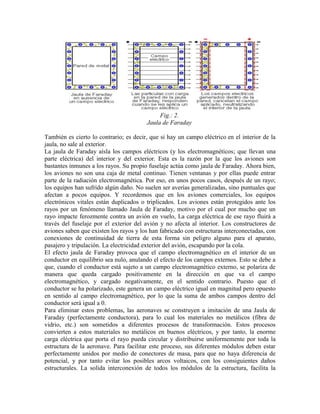Fig.: 2.
Jaula de Faraday
También es cierto lo contrario; es decir, que si hay un campo eléctrico en el interior de la
jaula, no sale al exterior.
La jaula de Faraday aísla los campos eléctricos (y los electromagnéticos; que llevan una
parte eléctrica) del interior y del exterior. Esta es la razón por la que los aviones son
bastantes inmunes a los rayos. Su propio fuselaje actúa como jaula de Faraday. Ahora bien,
los aviones no son una caja de metal continuo. Tienen ventanas y por ellas puede entrar
parte de la radiación electromagnética. Por eso, en unos pocos casos, después de un rayo;
los equipos han sufrido algún daño. No suelen ser averías generalizadas, sino puntuales que
afectan a pocos equipos. Y recordemos que en los aviones comerciales, los equipos
electrónicos vitales están duplicados o triplicados. Los aviones están protegidos ante los
rayos por un fenómeno llamado Jaula de Faraday, motivo por el cual por mucho que un
rayo impacte ferozmente contra un avión en vuelo, La carga eléctrica de ese rayo fluirá a
través del fuselaje por el exterior del avión y no afecta al interior. Los constructores de
aviones saben que existen los rayos y los han fabricado con estructuras interconectadas, con
conexiones de continuidad de tierra de esta forma sin peligro alguno para el aparato,
pasajero y tripulación. La electricidad exterior del avión, escapando por la cola.
El efecto jaula de Faraday provoca que el campo electromagnético en el interior de un
conductor en equilibrio sea nulo, anulando el efecto de los campos externos. Esto se debe a
que, cuando el conductor está sujeto a un campo electromagnético externo, se polariza de
manera que queda cargado positivamente en la dirección en que va el campo
electromagnético, y cargado negativamente, en el sentido contrario. Puesto que el
conductor se ha polarizado, este genera un campo eléctrico igual en magnitud pero opuesto
en sentido al campo electromagnético, por lo que la suma de ambos campos dentro del
conductor será igual a 0.
Para eliminar estos problemas, las aeronaves se construyen a imitación de una Jaula de
Faraday (perfectamente conductora), para lo cual los materiales no metálicos (fibra de
vidrio, etc.) son sometidos a diferentes procesos de transformación. Estos procesos
convierten a estos materiales no metálicos en buenos eléctricos, y por tanto, la enorme
carga eléctrica que porta el rayo pueda circular y distribuirse uniformemente por toda la
estructura de la aeronave. Para facilitar este proceso, sus diferentes módulos deben estar
perfectamente unidos por medio de conectores de masa, para que no haya diferencia de
potencial, y por tanto evitar los posibles arcos voltaicos, con los consiguientes daños
estructurales. La solida interconexión de todos los módulos de la estructura, facilita la
 