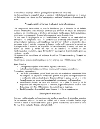 evacuación de las cargas estáticas que se generan por fricción con el aire
La eliminación de la carga eléctrica de la aeronave, (indistintamente generada por el rayo, o
por la fricción), se efectúa por los “descargadores estáticos” situados en la estructura del
avión.
Protección contra el rayo en fuselajes de material compuesto
Los componentes estructurales de material compuesto que se emplean en los aviones
actuales están sujetos a las descargas eléctricas que producen los rayos. La experiencia
indica que las colisiones que se producen en los rayos, pueden causar daños estructurales
importantes en componentes de material compuesto si están desprotegidos.
En este caso, la energía producida por la colisión no se conduce de un modo eficiente
a través de su compuesto, dada su conductividad eléctrica y térmica menor que las
correspondientes metálicas. La técnica básica para prevenir reducir al mínimo los daños
que puede sufrir el material compuesto se basa en conducir eléctricamente la corriente de
descarga o aislar la aeronave, en lo posible, de los fenómenos de la misma. Así, entre los
puntos de anclaje y salida del rayo de la aeronave, se dispone de una
banda magnética conductora, capaz de transferir y descargar en la atmósfera los picos de
corriente y energía.
El impacto de un rayo libera mil millones de voltios, 200.000 amperios y 30.000ºC de
temperatura.
Se calcula que un avión es alcanzado por un rayo una vez cada 10.000 horas de vuelo.
Tipos de daños:
 Daños primarios (daños estructurales: agujeros, hendiduras...)
 Daños Secundarios (desconexión de sistemas, sobrecarga de generadores...)
Precauciones y actuaciones:
 Una de las precauciones que se tienen que tener en un vuelo de tormenta es llenar
por completo los tanques de combustible que van en la punta de ala para evitar que
el combustible esté gasificado (vapor de combustible), ya que de ser así, si el avión
fuera alcanzado por un rayo en la punta del ala estos tanques podrían explotar.
 Normalmente durante un vuelo con tormenta, en el plan de vuelo ya se ha
proyectado una ruta para esquivar la tormenta, el procedimiento es rodearla a una
distancia de entre 40 a 80 kilómetros, dependiendo de su magnitud.
 También se reduce la velocidad para evitar que el avión se mueva mucho.
Descargadores de estáticas
Son unas varillas situadas en los extremos de las alas y superficies de control de un avión.
Es un conductor eléctrico, un cable de calidad, más o menos elaborado, flexible, cuya
función es liberar la electricidad estática que se genera en el fuselaje de un avión a causa
del roce de las partículas de aire a alta velocidad.
 