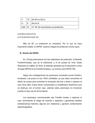 F 10 De 46 m a 53 m.
G 8 De 6 a 9.
total 51 31- 60: Se recomienda una protección.
Ir=A+B+C+D+E+F+G
Ir=7+5+8+5+8+10+8 =51
Más de 60: La protección es necesaria. Por lo que se hace
importante instalar un SIPRA sistema integral de protección contra rayos.
8) Diseño del SIPRA
En Europa permanecen los dos estándares de protección, el llamado
Franklin/Faraday, que es el tradicional, y el de puntas de inicio (Early
Streamers en inglés). En EUA, el estándar aprobado por la asociación contra
el fuego (NFPA) es el Franklin/Faraday y, se conoce como NFPA-780.
Según las investigaciones los pararrayos ionizantes (punta franklin),
encebado o de punta no son 100% confiables, ya que estos concentran el
efecto de campo para aumentar la ionización del aire y atraer o capturar el
rayo hacia ellos. Estos tienen incorporados un amplificador electrónico que
se destruye con el primer rayo, además estos pararrayos no funcionan
cuando el rayo cae de forma lateral.
Los pararrayos convencionales tipo Franklin excitan y capturan el
rayo, aumentando el riesgo de incendio o explosión y generando también
sobretensiones Además, algunos son radiactivos y generan contaminación
electromagnética.
 