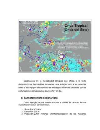 Basándonos en la inestabilidad climática que afecta a la tierra
debemos tomar las medidas necesarias para proteger tanto a las personas
como a los equipos electrónicos de descargas eléctricas causadas por las
perturbaciones climáticas que ocurren hoy en día.
5) CARACTERÍSTICAS GEOGRÁFICAS
Como ejemplo para el diseño se tomo la ciudad de caracas, la cual
especificaremos sus características.
1. Superficie: 433 km²
2. Elevación: 900 m
3. Población: 2,104 millones (2011) Organización de las Naciones
 