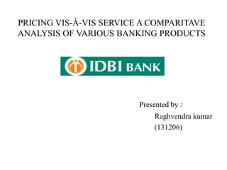 PRICING VIS-À-VIS SERVICE A COMPARITAVE 
ANALYSIS OF VARIOUS BANKING PRODUCTS 
Presented by : 
Raghvendra kumar 
(131206) 
 