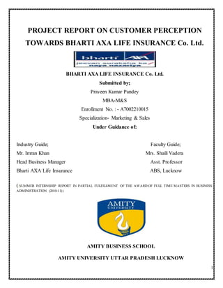 1
PROJECT REPORT ON CUSTOMER PERCEPTION
TOWARDS BHARTI AXA LIFE INSURANCE Co. Ltd.
BHARTI AXA LIFE INSURANCE Co. Ltd.
Submitted by;
Praveen Kumar Pandey
MBA-M&S
Enrollment No. : - A7002210015
Specialization- Marketing & Sales
Under Guidance of:
Industry Guide; Faculty Guide;
Mr. Imran Khan Mrs. Shaili Vadera
Head Business Manager Asst. Professor
Bharti AXA Life Insurance ABS, Lucknow
((SUMMER INTERNSHIP REPORT IN PARTIAL FULFILLMENT OF THE AWARD OF FULL TIME MASTERS IN BUSINESS
ADMINISTRATION (2010-11))
AMITY BUSINESS SCHOOL
AMITY UNIVERSITY UTTAR PRADESH LUCKNOW
 