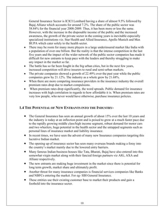General Insurance Sector is ICICI Lombard having a share of almost 9.5% followed by
     Bajaj Allianz which accounts for around 7.2%. The share of the public sector was
     58.84% for the financial year 2008-2009. Thus, it has been more or less the same.
     However, with the increase in the disposable income of the public and the increased
     awareness, the growth of the private sector in the coming years is inevitable especially
     specialized institutions viz. Star Health and Allied Insurance, Apollo Munich and Max
     BUPA which cater solely to the health sector.
     There may be room for many more players in a large underinsured market like India with
     a population of over one billion. But the reality is that the intense competition in the last
     five years and the impact of the wider network of the public sector companies has made it
     difficult for new entrants to keep pace with the leaders and thereby struggling to make
     any impact in the market so far.
     The battle has so far been fought in the big urban cities, but in the next few years,
     increased competition will drive insurers to rural and semi-urban markets.
     The private companies showed a growth of 22.49% over the past year while the public
     companies grew by 21.12%. The industry as a whole grew by 21.68%.
     When there are more competing insurance providers in the insurance industry the overall
     premium rates drop due to market compulsions.
      When premium rates drop significantly, the word spreads. Public demand for insurance
     increases with high correlation in regards to how affordable it is. When premium rates are
     very low people, who never would have otherwise, purchase insurance policies.


1.4 THE POTENTIAL OF NEW ENTRANTS INTO THE INDUSTRY-

     The General Insurance has seen an annual growth of about 15% over the last 10 years and
     the industry is today at an inflection point and is poised to grow at a much faster pace due
     to the rapidly growing middle class/high income segment, robust demand for motor cars
     and two wheelers, huge potential in the health sector and the untapped segments such as
     personal lines of insurance market and liability insurance.
     In recent times, we have seen the advent of many new Insurance companies targeting this
     lucrative Indian market.
     The opening up of insurance sector has seen many overseas brands making a foray into
     the country‘s market mainly due to the lowered entry barriers.
     Many famous Indian business houses like Tata, Bharati, Bajaj have also entered into this
     somewhat virgin market along with their fancied foreign partners viz AIG, AXA and
     Allianz respectively.
     The new entrants are making huge investment in the market since there is potential for
     long term growth, market share and ultimately profit.
     Another threat for many insurance companies is financial services companies like Banks
     and NBFCs entering the market. For eg- SBI General Insurance.
     These entities use their existing customer base to market their products and gain a
     foothold into the insurance sector.




                                              10
 