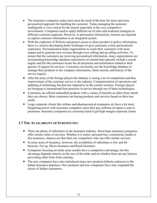 The insurance companies today must meet the need of the hour for more and more
     personalized approach for handling the customer. Today managing the customer
     intelligently is very critical for the insurer especially in the very competitive
     environment. Companies need to apply different set of rules and treatment strategies to
     different customer segments. However, to personalize interactions, insurers are required
     to capture customer information in an integrated system.
     With the explosion of Website and greater access to direct product or policy information,
     there is a need to developing better techniques to give customers a truly personalized
     experience. Personalization helps organizations to reach their customers with more
     impact and to generate new revenue through cross selling and up selling activities. To
     ensure that the customers are receiving personalized information, many organizations are
     incorporating knowledge database-repositories of content that typically include a search
     engine and lets the customers locate the all document and information related to their
     queries of request for services. Customers can hereby use the knowledge database to
     manage their products or the company information, claim records, and history of the
     service inquiry.
     After the entry of the foreign players the industry is seeing a lot of competition and thus
     improvement of the customer service in the industry. Computerization of operations and
     updating of technology has become imperative in the current scenario. Foreign players
     are bringing in international best practices in service through use of latest technologies.
     Customers are offered unbundled products with a variety of benefits as riders from which
     they can choose. More customers are buying products and services based on their true
     needs.
     Large corporate clients like airlines and pharmaceutical companies etc have a lot more
     bargaining power with insurance companies since they pay millions of rupees a year in
     premiums. Insurance companies try extremely hard to get high-margin corporate clients.


1.7 THE AVAILABILITY OF SUBSTITUTES-

     There are plenty of substitutes in the insurance industry. Most large insurance companies
     offer similar suites of services. Whether it is motor, personal line, commercial, health or
     fire insurance, chances are that there are competitors who can offer similar services.
     In some areas of insurance, however, the availability of substitutes is few and far
     between. For eg- Micro Insurance and Rural Insurance.
     Companies focusing on niche areas usually have a competitive advantage, but this
     advantage depends entirely on the size of the niche and on whether there are any barriers
     preventing other firms from entering.
     The new companies have also introduced many new products hitherto unknown to the
     Indian Insurance populace. New products and new companies have only expanded the
     choice of Indian consumers.




                                             12
 