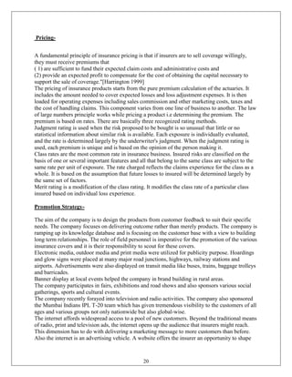Pricing-


A fundamental principle of insurance pricing is that if insurers are to sell coverage willingly,
they must receive premiums that
( 1) are sufficient to fund their expected claim costs and administrative costs and
(2) provide an expected profit to compensate for the cost of obtaining the capital necessary to
support the sale of coverage."[Harrington 1999]
The pricing of insurance products starts from the pure premium calculation of the actuaries. It
includes the amount needed to cover expected losses and loss adjustment expenses. It is then
loaded for operating expenses including sales commission and other marketing costs, taxes and
the cost of handling claims. This component varies from one line of business to another. The law
of large numbers principle works while pricing a product i.e determining the premium. The
premium is based on rates. There are basically three recognized rating methods.
Judgment rating is used when the risk proposed to be bought is so unusual that little or no
statistical information about similar risk is available. Each exposure is individually evaluated,
and the rate is determined largely by the underwriter's judgment. When the judgment rating is
used, each premium is unique and is based on the opinion of the person making it.
Class rates are the most common rate in insurance business. Insured risks are classified on the
basis of one or several important features and all that belong to the same class are subject to the
same rate per unit of exposure. The rate charged reflects the claims experience for the class as a
whole. It is based on the assumption that future losses to insured will be determined largely by
the same set of factors.
Merit rating is a modification of the class rating. It modifies the class rate of a particular class
insured based on individual loss experience.

Promotion Strategy-

The aim of the company is to design the products from customer feedback to suit their specific
needs. The company focuses on delivering outcome rather than merely products. The company is
ramping up its knowledge database and is focusing on the customer base with a view to building
long term relationships. The role of field personnel is imperative for the promotion of the various
insurance covers and it is their responsibility to scout for these covers.
Electronic media, outdoor media and print media were utilized for publicity purpose. Hoardings
and glow signs were placed at many major road junctions, highways, railway stations and
airports. Advertisements were also displayed on transit media like buses, trains, baggage trolleys
and barricades.
Banner display at local events helped the company in brand building in rural areas.
The company participates in fairs, exhibitions and road shows and also sponsors various social
gatherings, sports and cultural events.
The company recently forayed into television and radio activities. The company also sponsored
the Mumbai Indians IPL T-20 team which has given tremendous visibility to the customers of all
ages and various groups not only nationwide but also global-wise.
The internet affords widespread access to a pool of new customers. Beyond the traditional means
of radio, print and television ads, the internet opens up the audience that insurers might reach.
This dimension has to do with delivering a marketing message to more customers than before.
Also the internet is an advertising vehicle. A website offers the insurer an opportunity to shape



                                                 20
 