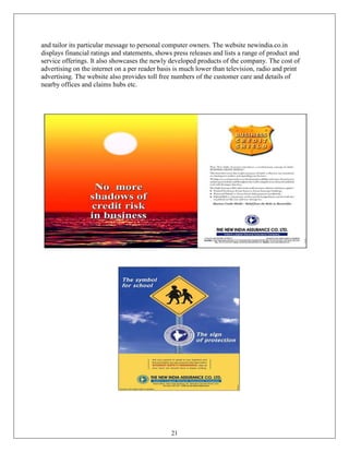 and tailor its particular message to personal computer owners. The website newindia.co.in
displays financial ratings and statements, shows press releases and lists a range of product and
service offerings. It also showcases the newly developed products of the company. The cost of
advertising on the internet on a per reader basis is much lower than television, radio and print
advertising. The website also provides toll free numbers of the customer care and details of
nearby offices and claims hubs etc.




                                                21
 
