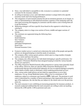 Since, very individual is susceptible to risk; everyone is a customer or a potential
customer for the insurance industry.
In selling an insurance cover, each individual customer is unique both in his specific
insurance needs and in his buying preferences.
This uniqueness of each insured customer has put an enormous pressure on an insurer, in
terms of demonstrating its individualized insurance expertise of the marketing staff, the
time spent accessing and engaging its customers and the relative costs of doing them all
to get the business.
Marketing strategies will have specific focus based on the segment to which they are
catering to.
The company caters to a large cross section of lower, middle and upper sections of
society.
The customers are segmented along the following lines-
Corporate
Small Industries
New Ventures
Cooperatives
Individual Entrepreneurs
Rural Units
Personal Insurance Lines

Extensive market survey is carried out to determine the needs of the people and specific
policies are designed keeping in mind the needs of customers.
The company offers various generic policies which cater to a large number of people
such as, motor and basic fire policy.
The company also offers policies for individuals belonging to specific professions. For
eg- Doctor‘s Protection Shield has been designed keeping in mind the various hazards
doctors are exposed to.
The Office Protection Shield (General) offers protection to various items generally found
in the offices. However, there are specific Office Protection Shield policies for
professionals that provide professional indemnity for loss on material damage to property
and/or death or bodily injury to third party whilst rendering professional services.
Also, various tailor made policies are provided for organizations to cover their
employees. For eg- Group Mediclaim policy offers cover to a minimum of 100
employees subject to a minimum sum insured of Rs.1 lakh each. The premium in such
cases is determined by a number of factors pertaining to that organization alone such as
age of the employees, the risk that they are subject to, the claims ratio over the previous
years etc.
The rural consumer is now exhibiting an increasing propensity for insurance products. A
research conducted exhibited that the rural consumers are willing to dole out anything
between Rs 2,900 and Rs 3,500 as premium each year.




                                        24
 