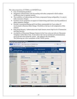 The value proposition of CWISS over GENISYS are-
       Ease of maintaining products
       Integration of Reinsurance and Accounting with other components which reduces
       inefficiency due to separate systems.
       The workflow in Underwriting and Claims components being configurable, it is easy to
       make necessary changes.
       Facilities of new properties on request in Underwriting and Claims ease the problems to
       adopt regulatory changes.
       Flexible, externalized Rating and Event Rules maintainable by Users reduce IT
       involvement in Business Rule Change. Flexibility is the key in all components of this
       solution.
       Role based Security, Authorization and Audit features ensure high level of Transaction
       and Data Security.
       Availability of Document Manager features let the User come up with new Document
       Templates within Short Time. It also allows the User to maintain all communications
       (received and sent) inside the system – this enhances the traceability.
       The following are a few screenshots of the CWISS system.




                                              27
 