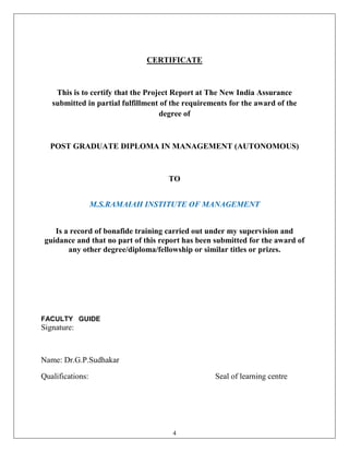 CERTIFICATE



    This is to certify that the Project Report at The New India Assurance
   submitted in partial fulfillment of the requirements for the award of the
                                    degree of



  POST GRADUATE DIPLOMA IN MANAGEMENT (AUTONOMOUS)



                                     TO


                  M.S.RAMAIAH INSTITUTE OF MANAGEMENT


    Is a record of bonafide training carried out under my supervision and
 guidance and that no part of this report has been submitted for the award of
        any other degree/diploma/fellowship or similar titles or prizes.




FACULTY GUIDE
Signature:



Name: Dr.G.P.Sudhakar

Qualifications:                                    Seal of learning centre




                                       4
 