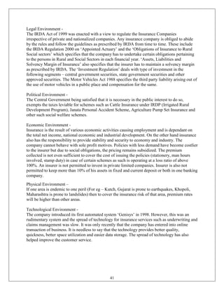 Legal Environment -
The IRDA Act of 1999 was enacted with a view to regulate the Insurance Companies
irrespective of private and nationalized companies. Any insurance company is obliged to abide
by the rules and follow the guidelines as prescribed by IRDA from time to time. These include
the IRDA Regulation 2000 on ‗Appointed Actuary‘ and the ‗Obligations of Insurance to Rural
Social sectors‘ which specifies that the company has to undertake certain obligations pertaining
to the persons in Rural and Social Sectors in each financial year. ‗Assets, Liabilities and
Solvency Margin of Insurance‘ also specifies that the insurer has to maintain a solvency margin
as prescribed by IRDA. The ‗Investment Regulation‘ deals with type of investment in the
following segments – central government securities, state government securities and other
approved securities. The Motor Vehicles Act 1988 specifies the third party liability arising out of
the use of motor vehicles in a public place and compensation for the same.

Political Environment -
The Central Government being satisfied that it is necessary in the public interest to do so,
exempts the taxes leviable for schemes such as Cattle Insurance under IRDP (Irrigated Rural
Development Program), Janata Personal Accident Scheme, Agriculture Pump Set Insurance and
other such social welfare schemes.

Economic Environment -
Insurance is the result of various economic activities causing employment and is dependant on
the total net income, national economic and industrial development. On the other hand insurance
also has the responsibility to provide stability and security to economy and industry. The
company cannot behave with sole profit motives. Policies with less demand have become costlier
to the insurer but due to social obligations, the pricing remains subsidized. The premium
collected is not even sufficient to cover the cost of issuing the policies (stationery, man hours
involved, stamp duty) in case of certain schemes as such is operating at a loss ratio of above
100%. An insurer is not permitted to invest in private limited companies. Insurer is also not
permitted to keep more than 10% of his assets in fixed and current deposit or both in one banking
company.
Physical Environment –
If one area is endemic to one peril (For eg – Kutch, Gujarat is prone to earthquakes, Khopoli,
Maharashtra is prone to landslides) then to cover the insurance risk of that area, premium rates
will be higher than other areas.

Technological Environment -
The company introduced its first automated system ‗Genisys‘ in 1998. However, this was an
rudimentary system and the spread of technology for insurance services such as underwriting and
claims management was slow. It was only recently that the company has entered into online
transaction of business. It is needless to say that the technology provides better quality,
quickness, better space utilization and easier data storage. The spread of technology has also
helped improve the customer service.




                                                41
 