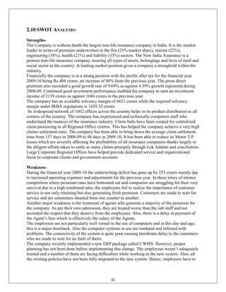 2.10 SWOT ANALYSIS-
Strengths-
The Company is without doubt the largest non-life insurance company in India. It is the market
leader in terms of premium underwritten in the fire (23% market share), marine (22%),
engineering (18%), health (21%) and liability (15%) sectors. The New India Assurance is a
pioneer non-life insurance company insuring all types of assets, belongings and lives of rural and
social sector in the country. A leading market position gives a company a stronghold within the
industry.
Financially the company is in a strong position with the profits after tax for the financial year
2009-10 being Rs.404 crores, an increase of 80% from the previous year. The gross direct
premium also recorded a good growth rate of 9.69% as against 4.39% growth registered during
2008-09. Continued good investment performance enabled the company to earn an investment
income of 2139 crores as against 1686 crores in the previous year.
The company has an available solvency margin of 6621 crores while the required solvency
margin under IRDA regulations is 1429.33 crores.
 Its widespread network of 1062 offices across the country helps in its product distribution to all
corners of the country. The company has experienced and technically competent staff who
understand the nuances of the insurance industry. Claim hubs have been created for centralized
claim processing in all Regional Office centres. This has helped the company achieve a very high
claims settlement ratio. The company has been able to bring down the average claim settlement
time from 137 days in 2008-09 to 88 days in 2009-10. It has been able to reduce its Motor T.P
losses which are severely affecting the profitability of all insurance companies thanks largely to
the diligent efforts taken to settle as many claims promptly through Lok Adalats and conciliation.
Large Corporate Regional Offices have helped provide dedicated service and organizational
focus to corporate clients and government accounts

Weakness-
During the financial year 2009-10 the underwriting deficit has gone up by 255 crores mainly due
to increased operating expenses and adjustments for the previous year. In these times of intense
competition where premium rates have bottomed out and companies are struggling for their very
survival due to a high combined ratio, the employees fail to realize the importance of customer
service in not only retaining but also generating fresh premium. Customers are made to wait for
service and are sometimes shunted from one counter to another.
Another major weakness is the treatment of agents who generate a majority of the premium for
the company. As per their own admission, they are treated worse than the sub staff and not
accorded the respect that they deserve from the employees. Also, there is a delay in payment of
the Agent‘s fees which is effectively the salary of the Agents.
The employees are not particularly well versed in the use of computers and in this day and age;
this is a major drawback. Also the computer systems in use are outdated and infested with
problems. The connectivity of the system is quite poor causing inordinate delay to the customers
who are made to wait for no fault of theirs.
The company recently implemented a new ERP package called CWISS. However, proper
planning has not been done before implementing this change. The employees weren‘t adequately
trained and a number of them are facing difficulties while working in the new system. Also, all
the existing policies have not been fully migrated to the new system. Hence, employees have to



                                                42
 