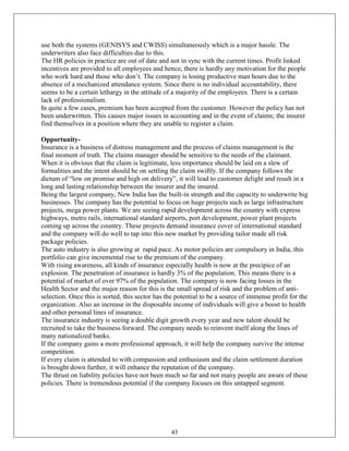use both the systems (GENISYS and CWISS) simultaneously which is a major hassle. The
underwriters also face difficulties due to this.
The HR policies in practice are out of date and not in sync with the current times. Profit linked
incentives are provided to all employees and hence, there is hardly any motivation for the people
who work hard and those who don‘t. The company is losing productive man hours due to the
absence of a mechanized attendance system. Since there is no individual accountability, there
seems to be a certain lethargy in the attitude of a majority of the employees. There is a certain
lack of professionalism.
In quite a few cases, premium has been accepted from the customer. However the policy has not
been underwritten. This causes major issues in accounting and in the event of claims; the insurer
find themselves in a position where they are unable to register a claim.

Opportunity-
Insurance is a business of distress management and the process of claims management is the
final moment of truth. The claims manager should be sensitive to the needs of the claimant.
When it is obvious that the claim is legitimate, less importance should be laid on a slew of
formalities and the intent should be on settling the claim swiftly. If the company follows the
dictum of ―low on promise and high on delivery‖, it will lead to customer delight and result in a
long and lasting relationship between the insurer and the insured.
Being the largest company, New India has the built-in strength and the capacity to underwrite big
businesses. The company has the potential to focus on huge projects such as large infrastructure
projects, mega power plants. We are seeing rapid development across the country with express
highways, metro rails, international standard airports, port development, power plant projects
coming up across the country. These projects demand insurance cover of international standard
and the company will do well to tap into this new market by providing tailor made all risk
package policies.
The auto industry is also growing at rapid pace. As motor policies are compulsory in India, this
portfolio can give incremental rise to the premium of the company.
With rising awareness, all kinds of insurance especially health is now at the precipice of an
explosion. The penetration of insurance is hardly 3% of the population. This means there is a
potential of market of over 97% of the population. The company is now facing losses in the
Health Sector and the major reason for this is the small spread of risk and the problem of anti-
selection. Once this is sorted, this sector has the potential to be a source of immense profit for the
organization. Also an increase in the disposable income of individuals will give a boost to health
and other personal lines of insurance.
The insurance industry is seeing a double digit growth every year and new talent should be
recruited to take the business forward. The company needs to reinvent itself along the lines of
many nationalized banks.
If the company gains a more professional approach, it will help the company survive the intense
competition.
If every claim is attended to with compassion and enthusiasm and the claim settlement duration
is brought down further, it will enhance the reputation of the company.
The thrust on liability policies have not been much so far and not many people are aware of these
policies. There is tremendous potential if the company focuses on this untapped segment.




                                                 43
 