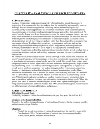 CHAPTER IV – ANALYSIS OF RESEARCH UNDERTAKEN

4.1 INTRODUCTION-
Insurance professionals make decisions everyday which ultimately impact the company‘s
bottom-line. It is very essential therefore to know how the profitability is measured by insurers.
Although there are numerous approaches, estimating insurer profitability is generally
accomplished by examining premiums and investment income and either underwriting results
(underwriting gain or loss) or overall operating performance (gain or loss from operations). An
insurer‘s profits depend heavily on the premium revenue the insurer generates. Insurers use rates
based on the insured's loss exposures to determine the premium to charge for insurance policies.
Premium growth is not always a positive indicator of an insurer's success. An insurer should
achieve premium growth by writing new policies rather than depending solely on insurance rate
increases or inflation. Rapid premium growth may be undesirable and could indicate lax
underwriting standards or inadequate premium levels. Inappropriate premium growth can
eventually lead to reduced profits as losses begin to exceed premiums collected for loss
exposures. To determine profitability, an insurer should consider whether growth resulted from a
competitive advantage, relaxed underwriting, inadequate insurance rates, or a combination of
these factors.
An alternative way to measure an insurer‘s profits is through overall results from operations. An
insurer‘s overall operating performance (gain or loss from operations) is its net underwriting gain
or loss plus its net investment gain or loss for a specific period. This overall figure gives a more
complete picture of an insurer‘s profitability because investment income generally helps to offset
any underwriting losses. The formula for overall gain or loss from operations is expressed as:
overall gain or loss from operations = net underwriting gain or loss + investment gain or loss.
Another key indicator of profitability is based on an insurer‘s underwriting results. Many
insurers use the combined ratio to measure the success of underwriting activities The combined
ratio is a profitability ratio that indicates whether an insurer has made an underwriting loss or
gain. When the combined ratio is exactly one hundred percent, it means every rupee is being
used to pay claims and cover operating cost with nothing remaining for insurer profit. When it is
greater than 100%, it means an underwriting loss occurs, more rupees are being paid out than
being taken in as premiums and when it is less than 100%, an underwriting profit occurs because
not all the premium is being used for claims and expenses.

4.2 RESEARCH DESIGN
Title of the Research Topic-
Profitability analysis of various lines of business for the past three years for the Pune R.O.

Statement of the Research Problem-
To analyze the underwriting performance of various lines of business that the company provides
and to determine the profitability.

Objectives-
      To study the growth in premium of various departments over the past three years at the
      Pune Regional Office. The various lines of business have been segmented as Fire,
      Marine, Motor, Health and other miscellaneous..



                                                 49
 