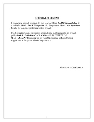 ACKNOWLEDGEMENT

I extend my special gratitude to our beloved Dean Dr.M.Chandrashekar &
Academic Head Shri.V.Narayanan & Programme Head Mrs.Jayashree
Kowtal for inspiring me to take up this project.

I wish to acknowledge my sincere gratitude and indebtedness to my project
guide Dr.G. P. Sudhakar of M.S. RAMAIAH INSTITUTE OF
MANAGEMENT Bangalore for his valuable guidance and constructive
suggestions in the preparation of project report.




                                                      ANAND VINODKUMAR




                                        5
 
