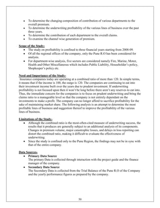 To determine the changing composition of contribution of various departments to the
       overall premium.
       To determine the underwriting profitability of the various lines of business over the past
       three years.
       To determine the contribution of each department to the overall claims.
       To examine the channel wise generation of premium.

Scope of the Study-
       The study on profitability is confined to three financial years starting from 2008-09.
       Of all the regional offices of the company, only the Pune R.O has been considered for
       analysis.
       For department-wise analysis, five sectors are considered namely Fire, Marine, Motor,
       Health and Other Miscellaneous which includes Public Liability, Householder‘s policy,
       Shopkeeper‘s policy etc.

Need and Importance of the Study-
 Insurance companies today are operating at a combined ratio of more than 120. In simple terms,
it means that if the income is 100, the outgo is 120. The companies are continuing to eat into
their investment income built over the years due to prudent investment. If underwriting
profitability is not focused upon then it won‘t be long before there aren‘t any reserves to eat into.
Thus, the immediate concern for the companies is to focus on prudent underwriting and bring the
claims ratio to a manageable level so that the company is not entirely dependant on the
investments to make a profit. The company can no longer afford to sacrifice profitability for the
sake of maintaining market share. The following analysis is an attempt to determine the most
profitable lines of business and suggestion thereof to improve the profitability of the various
lines of business.

Limitations of the Study-
      Although the combined ratio is the most-often-cited measure of underwriting success, the
      results that it produces are generally subject to an additional analysis of its components.
      Changes in premium volume, major catastrophic losses, and delays in loss reporting can
      distort the combined ratio, making it difficult to evaluate the effectiveness of
      underwriting.
      Since the study is confined only to the Pune Region, the findings may not be in sync with
      that of the entire company.

Data Sources-
      Primary Data Source
      The primary Data is collected through interaction with the project guide and the finance
      manager of the company.
      Secondary Data Source
      The Secondary Data is collected from the Trial Balance of the Pune R.O of the Company
      and the yearly performance figures as prepared by the company.




                                                 50
 