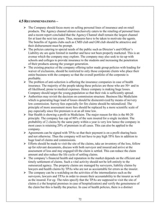 4.5 RECOMMENDATIONS –
   The Company should focus more on selling personal lines of insurance and on retail
    products. The Agency channel almost exclusively caters to the retailing of personal lines
    and a recent report concluded that the Agency Channel shall remain the largest channel
    for at least the next ten years. Thus, measures have to be taken to motivate the agents.
    The benefits of Agents clubs such as CMD club and GM club should be attractive and
    their disbursement must be prompt.
   The policies catering to special needs of the public such as Director‘s and Officer‘s
    Liability etc are quite limited in number and have not been properly marketed. This is an
    avenue which the company may explore. The company may also seek to tie-up with
    schools and colleges to provide insurance to the students and increasing the penetration
    of their products among the younger generation.
   The existing practice of the company offering tailor made group policies with loading for
    waiver of exclusions, should be restricted to only those corporate clients who place their
    entire business with the company so that the overall portfolio of the corporate is
    profitable.
   The problem of anti-selection is affecting the insurance companies in case of health
    insurance. The majority of the people taking these policies are those who are 50+ and in
    all likelihood, prone to medical expenses. Hence company is making huge losses.
    Company should target the young population so that their risk is sufficiently spread.
   Authorities may revisit the decision on commission structure. Business like Mediclaim
    which is generating huge load of losses should be disincentivized by means of no/very
    low commission. Survey fees especially for fire claims should be rationalized. The
    principle of more assessment more fees should be replaced by a more scientific scale of
    pay especially since fire premium is at an all time low.
   Star Health is showing a profit in Mediclaim. The major reason for this is the 80-20
    principle. The company has cap of 80% of the sum insured for a single incident. The
    probability of 2 claims by the same party within a year is very low hence the company in
    most cases is retaining 20% of premium in all cases. This can also be applied to the
    company.
   Agreements can be signed with TPAs so that their payment is on a profit sharing basis
    and not otherwise. Thus the company will not have to pay high TPA fees in addition to
    huge load of claims and commissions.
   Efforts should be made to visit the site of the claims, take an inventory of the loss, follow
    up for relevant documents, discuss with both surveyor and insured and arrive at the
    assessment of loss and stay engaged till the claim is settled. This can reduce the claim
    amount and also reduce the life cycle of settling claims.
   The company‘s financial health and reputation in the market depends on the efficient and
    timely settlement of claims. Such a vital activity should not be left entirely to the
    outsourced agency. The property claims are managed by surveyors, liability claims by
    lawyers and health claims by TPAs who are not as accountable for errors as the insurer.
   The company can be a watchdog on the activities of the intermediaries such as the
    surveyors, lawyers and TPAs in order to ensure their accountability to the insurer as well
    as the insured. For eg- The rules specify that the TPAs are supposed to visit the site of
    claims (i.e the hospital premises in case of hospitalization) and verify the genuineness of
    the claim but this is hardly the practice. In case of health policies, there is a distinct


                                              72
 