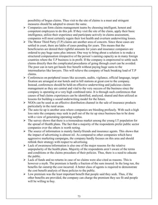 possibility of bogus claims. Thus visit to the site of claims is a must and stringent
    measures should be adopted to ensure the same.
   Companies can form claims management teams by choosing intelligent, honest and
    competent employees to do this job. If they visit the site of the claim, apply their basic
    intelligence, utilize their experience and participate actively in claims assessment,
    companies will most certainly regain their lost health and overturn underwriting losses.
   The Motor Third Party (T.P) claims are another area of concern. Since these cases are
    settled in court, there are lakhs of cases pending for years. This means that the
    beneficiaries are denied their rightful amounts for years and insurance companies are
    ordered to pay huge sums plus interest. One way to bring about a solution is to make a
    structured compensation irrespective of the person‘s earning capacity as in many foreign
    countries where the T.P business is in profit. If the company is empowered to settle such
    claims directly then the complicated procedures of going through court can be avoided.
    The poor can in turn get hassle free benefit without paying huge sums to the
    intermediaries like lawyers. This will relieve the company of back breaking load of T.P
    claims.
   Conferences on peripheral issues like accounts, audits, vigilance, official language, target
    fixation are arranged at star hotels and in hill stations at great cost to the company.
    Instead, conferences should be held on effective underwriting and judicious claims
    management as they are central and vital to the very success of the business since the
    company is operating at a very high combined ratio. It is through such conferences that
    causes of bad claims experiences can be identified, analyzed, shared and then utilized as
    lessons for building a sound underwriting model for the future.
   NGOs can be used as an effective distribution channel in the sale of insurance products
    particularly in the rural areas.
   The auto tie up is another area where companies are bleeding profusely. With such a high
    loss ratio the company may seek to pull out of the tie up since business has to be done
    with a view of generating operating surplus.
   The survey shows that there is a tremendous market among the young I.T population for
    the spread of Health plans. The fact that a majority of the respondents prefer public sector
    companies over the others is worth noting.
   The source of information is mainly family/friends and insurance agents. This shows that
    the impact of advertising is almost nil. As compared to other companies which have
    aggressive marketing campaigns, the company hardly focuses on this area and should
    rethink their strategy with respect to advertising.
   Lack of awareness/information is also one of the major reasons for the relative
    unpopularity of the health plans. Majority of the respondents aren‘t aware of the terms
    and conditions or the claims procedure of their policies. Thus, there is a need to educate
    the public.
   Lack of funds and no returns in case of no claims were also cited as reasons. This is
    however a myth. The premium is hardly a fraction of the sum insured. In the long run, the
    benefits far outstrip the cost incurred. A better class of agents is required to demonstrate
    the cost benefit analysis of these policies to the public.
   Low premium was the least important benefit that people said they seek. Thus, if the
    other benefits are provided, the company can charge the premium they see fit and people
    will be willing to buy.



                                             73
 