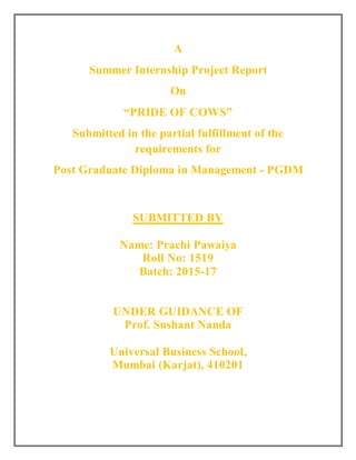 A
Summer Internship Project Report
On
“PRIDE OF COWS”
Submitted in the partial fulfillment of the
requirements for
Post Graduate Diploma in Management - PGDM
SUBMITTED BY
Name: Prachi Pawaiya
Roll No: 1519
Batch: 2015-17
UNDER GUIDANCE OF
Prof. Sushant Nanda
Universal Business School,
Mumbai (Karjat), 410201
 