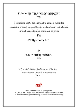 SUMMER TRAINING REPORT
ON
To increase SPD efficiency and to create a model for
increasing product range selling in modern trade retail channel
through understanding consumer behavior
For
Philips India Ltd.
By
SUBHASHISH MONDAL
485
In Partial Fulfilment for the award of the degree
Post Graduate Diploma in Management
2016-18
New Delhi Institute of Management
50 (B&C), 60, Tughlakabad Institutional Area, New Delhi-110062
E-mail:placement@ndimdelhi.org Website: www.ndimdelhi.org
 