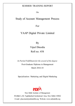 SUMMER TRAINING REPORT
On
Study of Account Management Process
For
YAAP Digital Private Limited
By
Vipul Dinodia
Roll no. 458
In Partial Fulfillment for the award of the degree
Post-Graduate Diploma in Management
Batch 2016-18
Specialization: Marketing and Digital Marketing
New Delhi Institute of Management
50 (B&C), 60, Tughlakabad Institutional Area, New Delhi-110062
E-mail: placement@ndimdelhi.org Website: www.ndimdelhi.org
 