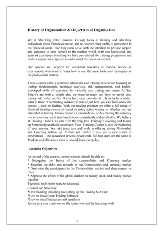 History of Organisation & Objectives of Organisation
We at Star Fing (Star Financial Group) focus in training and educating
individuals about Financial market and to sharpen their skills to participate in
the financial world. Star Fing came alive with the intention to provide support
and guidance to new comers to the trading world. with our knowledge and
years of experience in trading we have customized the training programme and
made it simple for a layman to understand the financial market.
Our courses are targeted for individual investors or traders, novice or
experienced, who want to learn how to use the same tools and techniques as
the professional traders.
These courses offer a complete education and training experience focusing on
trading fundamentals, technical analysis, risk management, and highly-
developed skills of execution for virtually any trading instrument. At Star
Fing we are with a simple aim, we want to teach you how to invest your
money and make profits. If you have ever considered… how to be a trader,
what to trade, what trading software to use or just how you can learn about the
market….look no further. With our trading program we offer a full range of
financial training course all based on price action trading so whether you are
interested in trading futures markets, Commodities, or day trading the currency
markets we can teach you how to trade consistently and profitably. We believe
at Training Traders we can offer the very best Training, Coaching and follow
up Mentorship available anywhere. Your Training Course is just the beginning
of your journey. We take great care and pride in offering strong Mentorship
and Coaching follow up. It does not matter if you are a new trader or
experienced – the education process never ends. No two days are the same in
Markets and all traders learn or should learn every day.
Learning Objectives
At the end of the course, the participants should be able to:
* Recognize the basics of the commodities and Currency market
* Examine the risks and rewards in the Commodities and currency market
* Determine the participants in the Commodities market and their respective
roles
* Appraise the effect of the global market on money stock and money market
liquidity
Technical tools from basic to advanced.
Content and Structure
*Downloading installing and setting up the Trading Software
*How to install your Trading Software
*How to install indicators and templates
Just to give you overview on the topics we shall be initiating with:
1
 