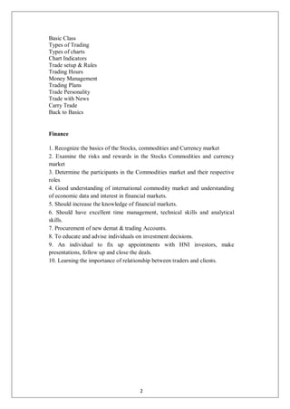 Basic Class
Types of Trading
Types of charts
Chart Indicators
Trade setup & Rules
Trading Hours
Money Management
Trading Plans
Trade Personality
Trade with News
Carry Trade
Back to Basics
Finance
1. Recognize the basics of the Stocks, commodities and Currency market
2. Examine the risks and rewards in the Stocks Commodities and currency
market
3. Determine the participants in the Commodities market and their respective
roles
4. Good understanding of international commodity market and understanding
of economic data and interest in financial markets.
5. Should increase the knowledge of financial markets.
6. Should have excellent time management, technical skills and analytical
skills.
7. Procurement of new demat & trading Accounts.
8. To educate and advise individuals on investment decisions.
9. An individual to fix up appointments with HNI investors, make
presentations, follow up and close the deals.
10. Learning the importance of relationship between traders and clients.
2
 