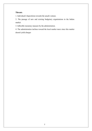 Threats
1. Individuals' dispositions towards the unsafe venture.
2. The passage of new and existing budgetary organizations in the Indian
market.
3. Inflexible monetary measure by the administration.
4. The administration inclines toward the local market more since this market
doesn't yield charges
7
 