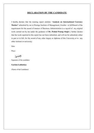 DECLARATION BY THE CANDIDATE
I hereby declare that the training report entitled, “Analysis on International Currency
Market” submitted by me to Prestige Institute of Management, Gwalior in fulfillment of the
requirement for the award of masters of Business Administration is a record of my original
work carried out by me under the guidance of Dr. Prabal Pratap Singh I, further declare
that the work reported in this report has not been submitted, and will not be submitted, either
in part or in full, for the award of any other degree or diploma of this University or to any
other institute or university.
Date:
Place:
Signature of the candidate
Garima Lakhotiya
(Name of the Candidate)
 