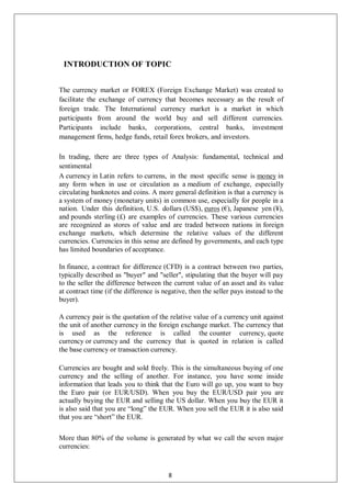 INTRODUCTION OF TOPIC
The currency market or FOREX (Foreign Exchange Market) was created to
facilitate the exchange of currency that becomes necessary as the result of
foreign trade. The International currency market is a market in which
participants from around the world buy and sell different currencies.
Participants include banks, corporations, central banks, investment
management firms, hedge funds, retail forex brokers, and investors.
In trading, there are three types of Analysis: fundamental, technical and
sentimental
A currency in Latin refers to currens, in the most specific sense is money in
any form when in use or circulation as a medium of exchange, especially
circulating banknotes and coins. A more general definition is that a currency is
a system of money (monetary units) in common use, especially for people in a
nation. Under this definition, U.S. dollars (US$), euros (€), Japanese yen (¥),
and pounds sterling (£) are examples of currencies. These various currencies
are recognized as stores of value and are traded between nations in foreign
exchange markets, which determine the relative values of the different
currencies. Currencies in this sense are defined by governments, and each type
has limited boundaries of acceptance.
In finance, a contract for difference (CFD) is a contract between two parties,
typically described as "buyer" and "seller", stipulating that the buyer will pay
to the seller the difference between the current value of an asset and its value
at contract time (if the difference is negative, then the seller pays instead to the
buyer).
A currency pair is the quotation of the relative value of a currency unit against
the unit of another currency in the foreign exchange market. The currency that
is used as the reference is called the counter currency, quote
currency or currency and the currency that is quoted in relation is called
the base currency or transaction currency.
Currencies are bought and sold freely. This is the simultaneous buying of one
currency and the selling of another. For instance, you have some inside
information that leads you to think that the Euro will go up, you want to buy
the Euro pair (or EUR/USD). When you buy the EUR/USD pair you are
actually buying the EUR and selling the US dollar. When you buy the EUR it
is also said that you are “long” the EUR. When you sell the EUR it is also said
that you are “short” the EUR.
More than 80% of the volume is generated by what we call the seven major
currencies:
8
 