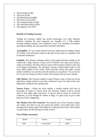  TheUS dollar (USD)
 The Euro (EUR)
 The British Pound (GBP)
 The Swiss Franc (CHF)
 The Canadian dollar (CAD)
 The Australian dollar (AUD)
 The Japanese Yen (JPY)
Benefits of Trading Currency
Trading the Currency market has several advantages over other financial
markets. Amongst the most important are: liquidity, it’s a 24hr market,
leverage trading (margin), low transaction costs, low minimum investment,
specialized trading, you can trade from anywhere and others.
Accessibility– It’s no wonder that the Currency market has the trading volume
of 3 trillion a day all anyone needs to take part in the action is a computer with
an internet connection.
Liquidity -The foreign exchange market is the largest financial market in the
world with a daily turnover of just over $3 trillion! Now apart from being a
really cool statistic, the sheer massive scope of the Currency market is also one
of its biggest advantages. The enormous volume of daily trades makes it the
most liquid market in the world, which basically means that under normal
market conditions you can buy and sell currency as you please. You can never
be in a jam for currency to buy or stuck with currency that you can’t unload.
24hr Market -The Currency market is open 24 hours a day, so that you can be
right there trading whenever you hear a financial scoop. No need to bite your
fingernails waiting for the opening bell.
Narrow Focus – Unlike the stock market, a smaller market with tens of
thousands of stocks to choose from, the Currency market revolves around
more or less eight major currencies. A narrow choice means no rooms for
confusion, so even though the market is huge, it’s quite easy to get a clear
picture of what’s happening.
The Market Can’t Be Cornered- The colossal size of the Currency market
also makes sure that no one can corner the market. Even banks don’t have
enough pull to really control the market for a long period of time, which makes
it a great place for the little guy to make a move.
List of Major currencies:
Symbol Country Currency
USD United states Dollar
9
 