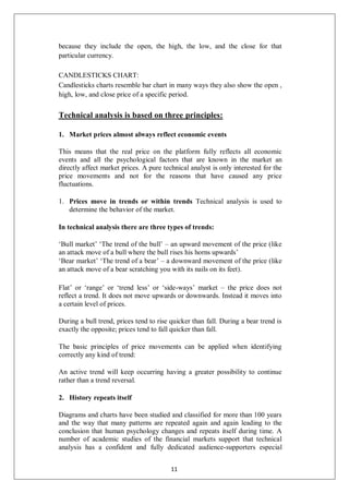 because they include the open, the high, the low, and the close for that
particular currency.
CANDLESTICKS CHART:
Candlesticks charts resemble bar chart in many ways they also show the open ,
high, low, and close price of a specific period.
Technical analysis is based on three principles:
1. Market prices almost always reflect economic events
This means that the real price on the platform fully reflects all economic
events and all the psychological factors that are known in the market an
directly affect market prices. A pure technical analyst is only interested for the
price movements and not for the reasons that have caused any price
fluctuations.
1. Prices move in trends or within trends Technical analysis is used to
determine the behavior of the market.
In technical analysis there are three types of trends:
‘Bull market’ ‘The trend of the bull’ – an upward movement of the price (like
an attack move of a bull where the bull rises his horns upwards’
‘Bear market’ ‘The trend of a bear’ – a downward movement of the price (like
an attack move of a bear scratching you with its nails on its feet).
Flat’ or ‘range’ or ‘trend less’ or ‘side-ways’ market – the price does not
reflect a trend. It does not move upwards or downwards. Instead it moves into
a certain level of prices.
During a bull trend, prices tend to rise quicker than fall. During a bear trend is
exactly the opposite; prices tend to fall quicker than fall.
The basic principles of price movements can be applied when identifying
correctly any kind of trend:
An active trend will keep occurring having a greater possibility to continue
rather than a trend reversal.
2. History repeats itself
Diagrams and charts have been studied and classified for more than 100 years
and the way that many patterns are repeated again and again leading to the
conclusion that human psychology changes and repeats itself during time. A
number of academic studies of the financial markets support that technical
analysis has a confident and fully dedicated audience-supporters especial
11
 