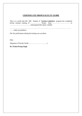 CERTIFICATE FROM FACULTY GUIDE
This is to certify that Mr./ MS. Student of Garima Lakhotiya program has completed
his/her summer training of ………………. Weeks from ………………………….. to
………………………………. and prepared this report entitled
…………………………………………………………………………………………………
…… under my guidance.
His/ her performance during the training was excellent.
Date:
(Signature of Faculty Guide…………………………….)
Dr. Prabal Pratap Singh
 