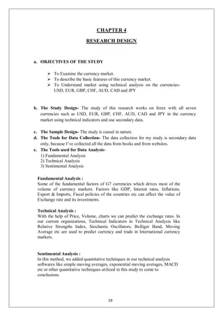 CHAPTER 4
RESEARCH DESIGN
a. OBJECTIVES OF THE STUDY
 To Examine the currency market.
 To describe the basic features of this currency market.
 To Understand market using technical analysis on the currencies-
USD, EUR, GBP, CHF, AUD, CAD and JPY
b. The Study Design- The study of this research works on forex with all seven
currencies such as USD, EUR, GBP, CHF, AUD, CAD and JPY in the currency
market using technical indicators and use secondary data.
c. The Sample Design- The study is causal in nature.
d. The Tools for Data Collection- The data collection for my study is secondary data
only, because I’ve collected all the data from books and from websites.
e. The Tools used for Data Analysis-
1) Fundamental Analysis
2) Technical Analysis
3) Sentimental Analysis
Fundamental Analysis :
Some of the fundamental factors of G7 currencies which drives most of the
volume of currency markets. Factors like GDP, Interest rates, Inflations,
Export & Imports, Fiscal policies of the countries etc can affect the value of
Exchange rate and its investments.
Technical Analysis :
With the help of Price, Volume, charts we can predict the exchange rates. In
our current organizations, Technical Indicators in Technical Analysis like
Relative Strengths Index, Stochastic Oscillators, Bolliger Band, Moving
Average etc are used to predict currency and trade in International currency
markets.
Sentimental Analysis :
In this method, we added quantitative techniques in our technical analysis
softwares like simple moving averages, exponential moving averages, MACD
etc or other quantitative techniques utilized in this study to come to
conclusions.
19
 