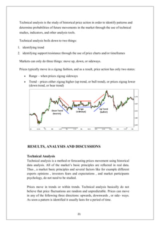 Technical analysis is the study of historical price action in order to identify patterns and
determine probabilities of future movements in the market through the use of technical
studies, indicators, and other analysis tools.
Technical analysis boils down to two things:
1. identifying trend
2. identifying support/resistance through the use of price charts and/or timeframes
Markets can only do three things: move up, down, or sideways.
Prices typically move in a zigzag fashion, and as a result, price action has only two states:
 Range – when prices zigzag sideways
 Trend – prices either zigzag higher (up trend, or bull trend), or prices zigzag lower
(down trend, or bear trend)
RESULTS, ANALYSIS AND DISCUSSIONS
Technical Analysis
Technical analysis is a method or forecasting prices movement using historical
data analysis. All of the market’s basic principles are reflected in real data.
Thus , a market basic principles and several factors like for example different
experts opinions , investors fears and expectations , and market participants
psychology, do not need to be studied.
Prices move in trends or within trends. Technical analysis basically do not
believe that price fluctuations are random and unpredictable. Prices can move
in any of the following three directions: upwards, downwards , or side- ways.
As soon a pattern is identified it usually lasts for a period of time.
21
 