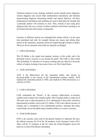Technical analysis of any strategic technical system include prices diagrams,
volume diagrams and several other mathematical calculations and formulas
demonstrating diagrams forecasting models and market behavior. All these
mathematical calculations and modeling are used to determine the strength that
a particular pattern will continue to exist. Thus, instead of just using price
diagrams they also use a variety of others technical tools before reaching to an
investment decision and execute a transaction.
Currency in different nations are exchanged this market which is at the same
time purchased and sold, for example buying one money and selling other
money in the meantime, monetary forms are traded through a broker or dealer.
There are Seven monetary forms that are typically exchanged:
1. USD (USD Dollar)
The US Dollar is the single most popular currency in the world, and is the
dominant reserve currency in use around the globe. The USD is often called
'The Greenback' in reference to its green coloring and can often be a favourite
vehicle of traders looking to buy assets from or in The United States.
2. AUD( AUD Dollar)
AUD is the abbreviation for the Australian dollar, also known as
the Aussie dollar or the Aussie, in the international currency market. AUD
replaced the Australian pound in 1966, and marked its 50th anniversary as a
currency in 2016.
3. CAD( CAD Dollar)
CAD, nicknamed the "loonie", is the currency abbreviation or currency
symbol used to denote the Canadian dollar. One Canadian dollar is made up of
100 cents and is often presented as C$ to distinguish it from other currencies
denominated in dollars, such as the U.S. dollar. CAD is the official currency of
Canada and is considered to be a benchmark currency, meaning that many
central banks across the globe keep Canadian dollars as a reserve currency.
4. EUR( EURO Dollar)
EUR is the currency code used in the general industry to represent the euro,
the official currency for 19 of the 28 members of the European Union (EU).
There will be 27 countries in the EU when the United Kingdom leaves the
union as a result of the Brexit referendum.
22
 