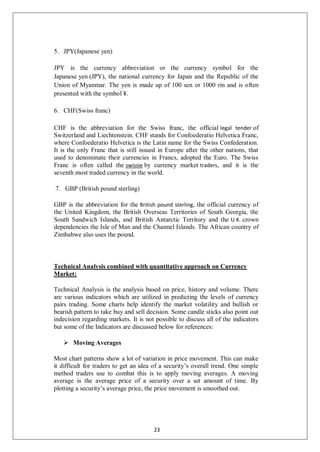 5. JPY(Japanese yen)
JPY is the currency abbreviation or the currency symbol for the
Japanese yen (JPY), the national currency for Japan and the Republic of the
Union of Myanmar. The yen is made up of 100 sen or 1000 rin and is often
presented with the symbol ¥.
6. CHF(Swiss franc)
CHF is the abbreviation for the Swiss franc, the official legal tender of
Switzerland and Liechtenstein. CHF stands for Confoederatio Helvetica Franc,
where Confoederatio Helvetica is the Latin name for the Swiss Confederation.
It is the only Franc that is still issued in Europe after the other nations, that
used to denominate their currencies in Francs, adopted the Euro. The Swiss
Franc is often called the swissie by currency market traders, and it is the
seventh most traded currency in the world.
7. GBP (British pound sterling)
GBP is the abbreviation for the British pound sterling, the official currency of
the United Kingdom, the British Overseas Territories of South Georgia, the
South Sandwich Islands, and British Antarctic Territory and the U.K. crown
dependencies the Isle of Man and the Channel Islands. The African country of
Zimbabwe also uses the pound.
Technical Analysis combined with quantitative approach on Currency
Market:
Technical Analysis is the analysis based on price, history and volume. There
are various indicators which are utilized in predicting the levels of currency
pairs trading. Some charts help identify the market volatility and bullish or
bearish pattern to take buy and sell decision. Some candle sticks also point out
indecision regarding markets. It is not possible to discuss all of the indicators
but some of the Indicators are discussed below for references:
 Moving Averages
Most chart patterns show a lot of variation in price movement. This can make
it difficult for traders to get an idea of a security’s overall trend. One simple
method traders use to combat this is to apply moving averages. A moving
average is the average price of a security over a set amount of time. By
plotting a security’s average price, the price movement is smoothed out.
23
 