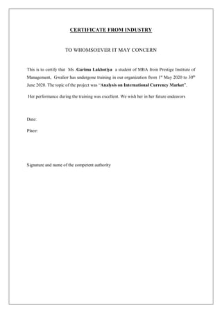 CERTIFICATE FROM INDUSTRY
TO WHOMSOEVER IT MAY CONCERN
This is to certify that Ms .Garima Lakhotiya a student of MBA from Prestige Institute of
Management, Gwalior has undergone training in our organization from 1st
May 2020 to 30th
June 2020. The topic of the project was “Analysis on International Currency Market”.
Her performance during the training was excellent. We wish her in her future endeavors
Date:
Place:
Signature and name of the competent authority
 