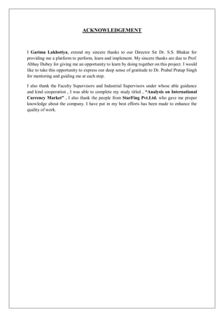 ACKNOWLEDGEMENT
I Garima Lakhotiya, extend my sincere thanks to our Director Sir Dr. S.S. Bhakar for
providing me a platform to perform, learn and implement. My sincere thanks are due to Prof.
Abhay Dubey for giving me an opportunity to learn by doing together on this project. I would
like to take this opportunity to express our deep sense of gratitude to Dr. Prabal Pratap Singh
for mentoring and guiding me at each step.
I also thank the Faculty Supervisors and Industrial Supervisors under whose able guidance
and kind cooperation , I was able to complete my study titled , “Analysis on International
Currency Market” , I also thank the people from StarFing Pvt.Ltd. who gave me proper
knowledge about the company. I have put in my best efforts has been made to enhance the
quality of work.
 
